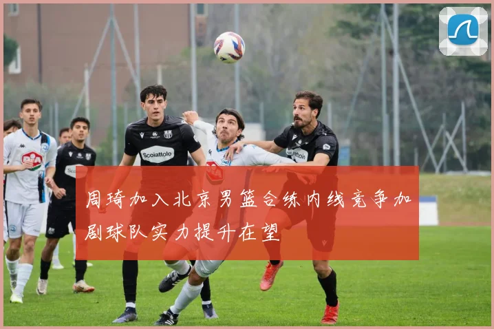 周琦加入北京男篮合练内线竞争加剧球队实力提升在望