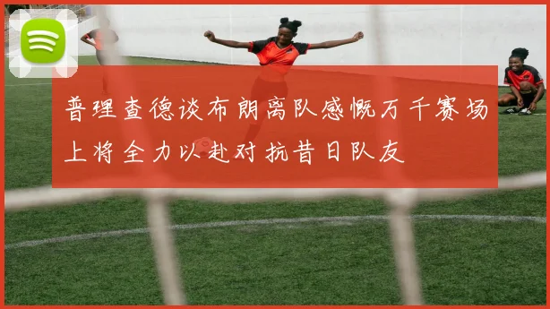 普理查德谈布朗离队感慨万千赛场上将全力以赴对抗昔日队友