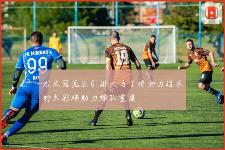 尤文若无法引进大马丁将全力追求铃木彩艳助力球队重建