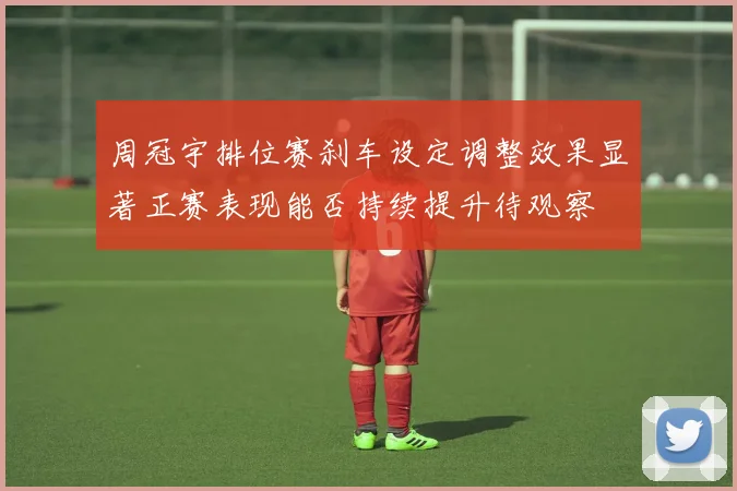 周冠宇排位赛刹车设定调整效果显著正赛表现能否持续提升待观察