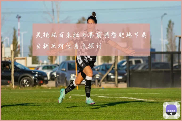 吴艳妮百米栏决赛前调整起跑节奏分析及对位看点探讨